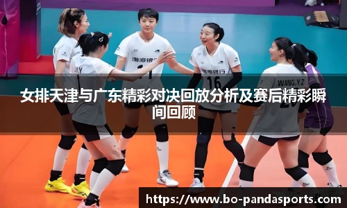 女排天津与广东精彩对决回放分析及赛后精彩瞬间回顾