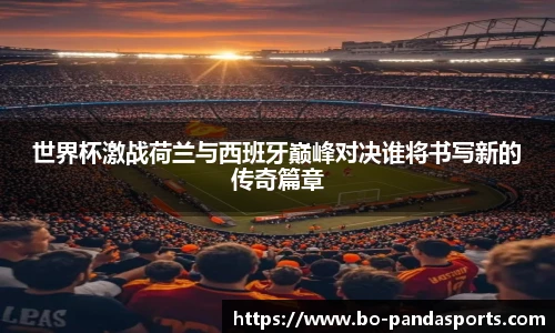 世界杯激战荷兰与西班牙巅峰对决谁将书写新的传奇篇章